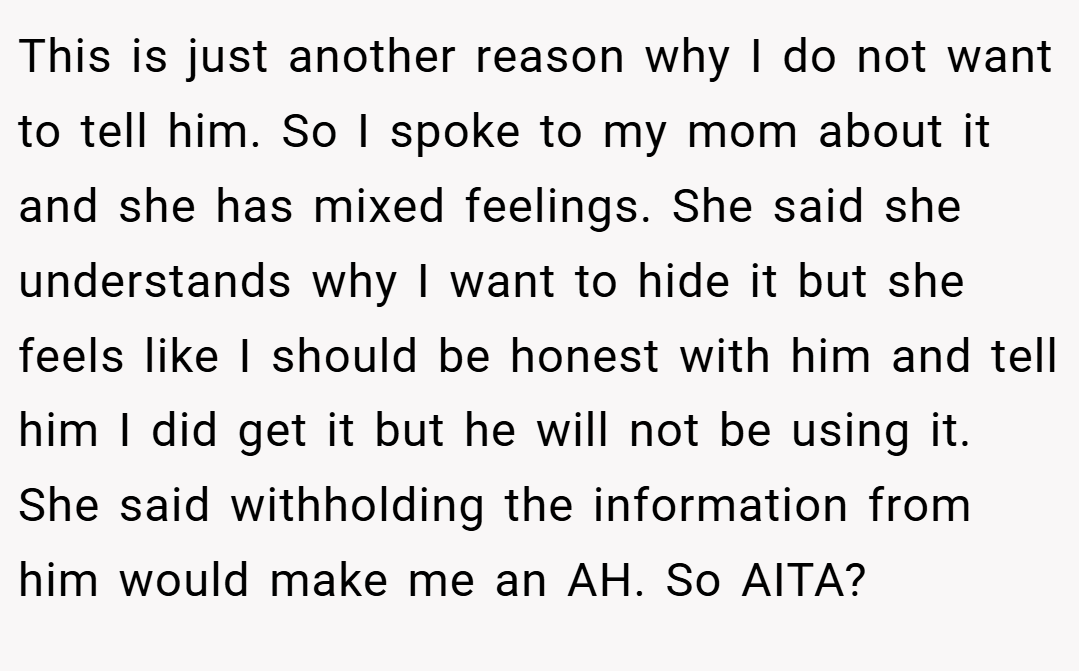 This is just another reason why I do not want to tell him. So I spoke to my mom about it and she has mixed feelings. She said she understands why I want to hide it but she feels like I should be honest with him and tell him I did get it but he will not be using it. She said withholding the information from him would make me an AH. So AITA?