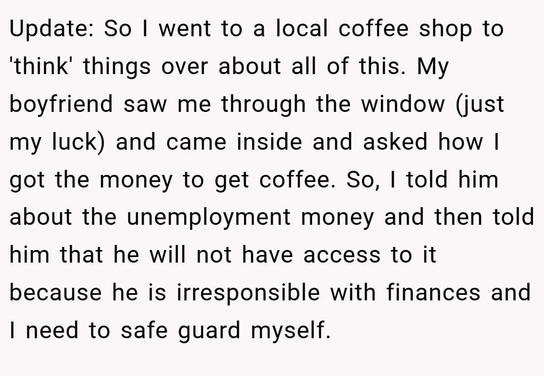 Update: So I went to a local coffee shop to 'think' things over about all of this. My boyfriend saw me through the window (just my luck) and came inside and asked how I got the money to get coffee. So, I told him about the unemployment money and then told him that he will not have access to it because he is irresponsible with finances and I need to safe guard myself.