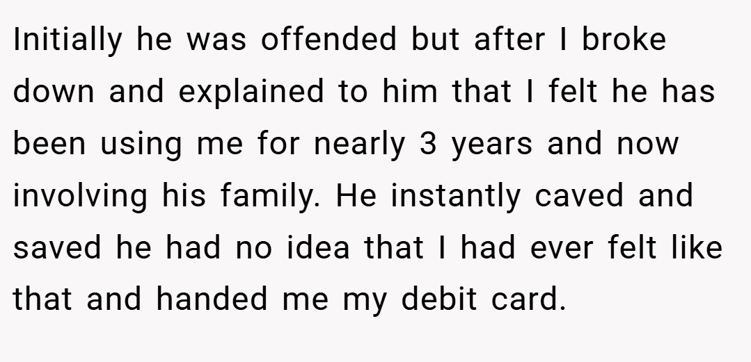 Initially he was offended but after I broke down and explained to him that I felt he has been using me for nearly 3 years and now involving his family. He instantly caved and saved he had no idea that I had ever felt like that and handed me my debit card.