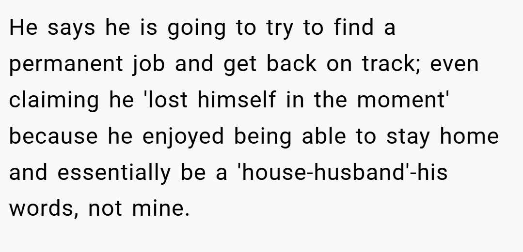 He says he is going to try to find a permanent job and get back on track; even claiming he 'lost himself in the moment' because he enjoyed being able to stay home and essentially be a 'house-husband'-his words, not mine.