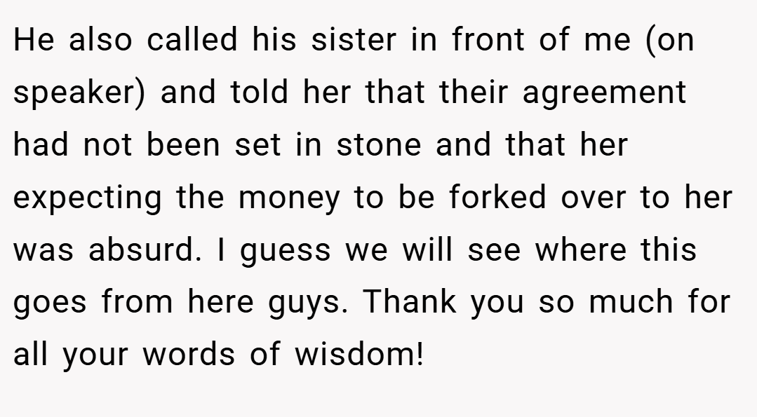 He also called his sister in front of me (on speaker) and told her that their agreement had not been set in stone and that her expecting the money to be forked over to her was absurd. I guess we will see where this goes from here guys. Thank you so much for all your words of wisdom!