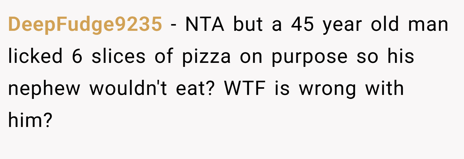 DeepFudge9235 − NTA but a 45 year old man licked 6 slices of pizza on purpose so his nephew wouldn't eat? WTF is wrong with him?