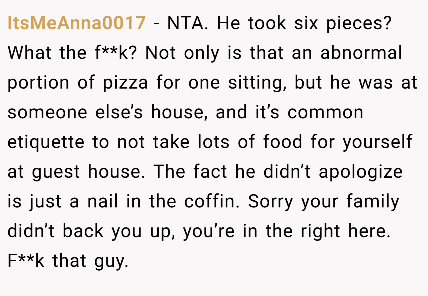 ItsMeAnna0017 − NTA. He took six pieces? What the f**k? Not only is that an abnormal portion of pizza for one sitting, but he was at someone else’s house, and it’s common etiquette to not take lots of food for yourself at guest house. The fact he didn’t apologize is just a nail in the coffin. Sorry your family didn’t back you up, you’re in the right here. F**k that guy.