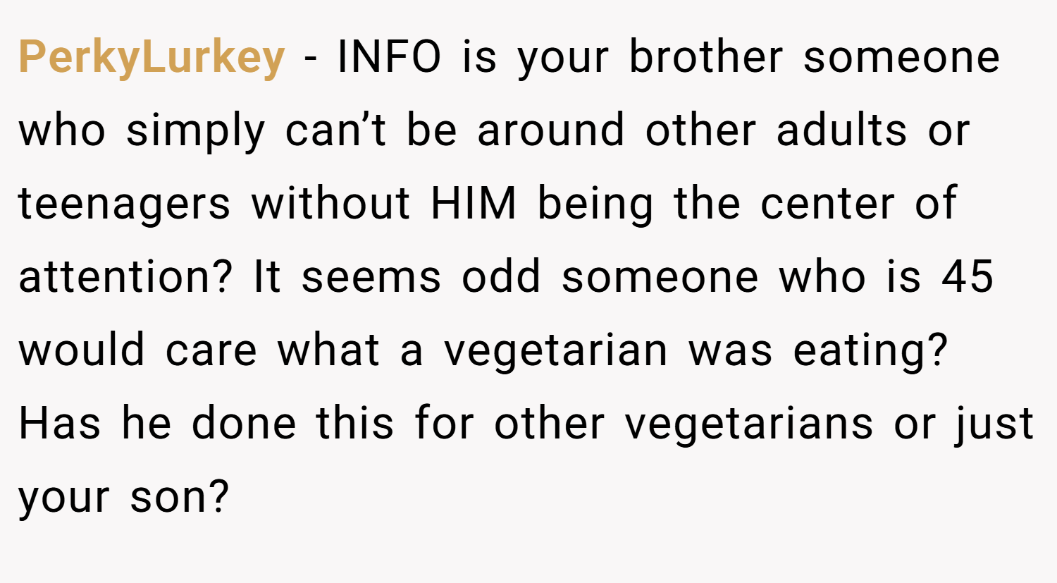 PerkyLurkey − INFO is your brother someone who simply can’t be around other adults or teenagers without HIM being the center of attention? It seems odd someone who is 45 would care what a vegetarian was eating? Has he done this for other vegetarians or just your son?