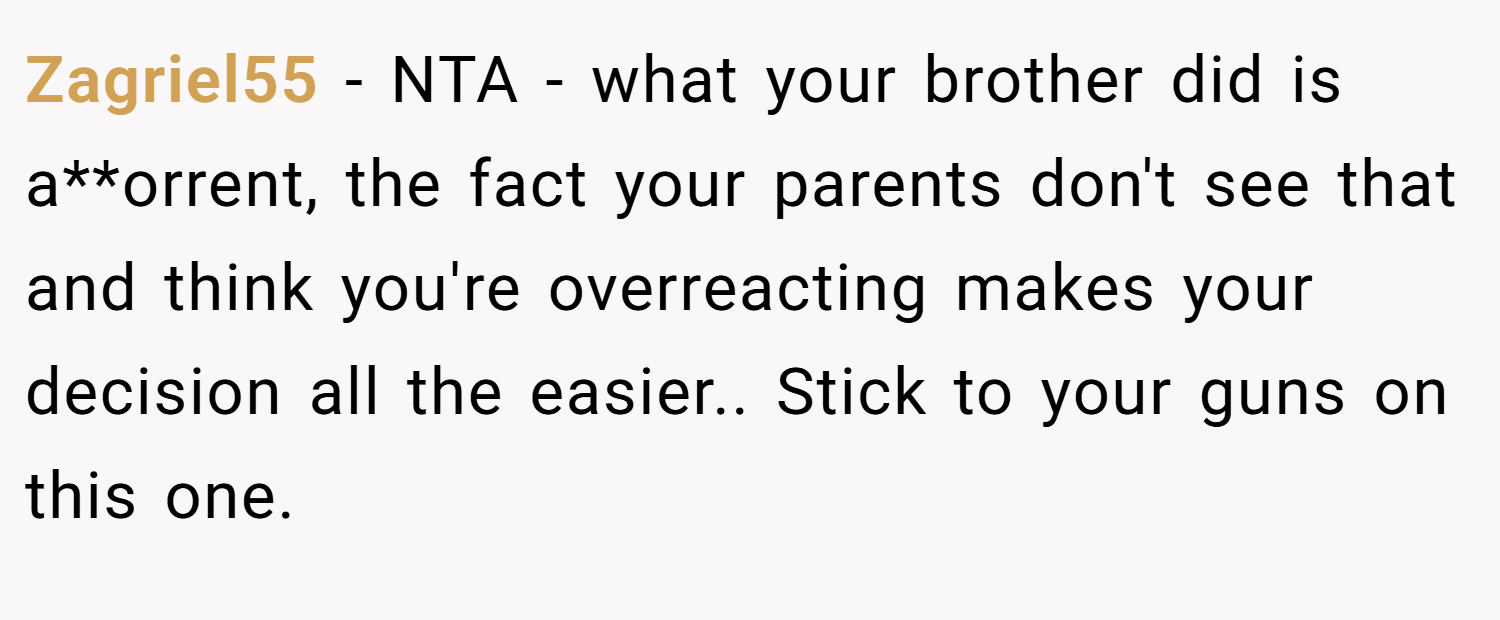 Zagriel55 − NTA - what your brother did is a**orrent, the fact your parents don't see that and think you're overreacting makes your decision all the easier.. Stick to your guns on this one.