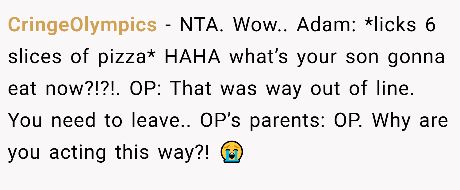 CringeOlympics − NTA. Wow.. Adam: *licks 6 slices of pizza* HAHA what’s your son gonna eat now?!?!. OP: That was way out of line. You need to leave.. OP’s parents: OP. Why are you acting this way?! 😭