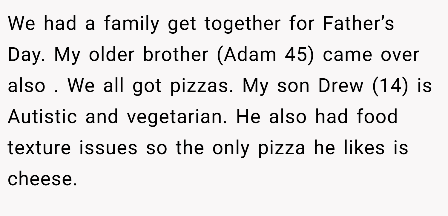 We had a family get together for Father’s Day. My older brother (Adam 45) came over also . We all got pizzas. My son Drew (14) is Autistic and vegetarian. He also had food texture issues so the only pizza he likes is cheese.