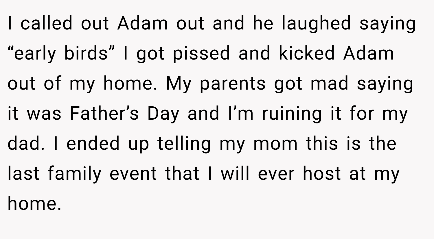 I called out Adam out and he laughed saying “early birds” I got pissed and kicked Adam out of my home. My parents got mad saying it was Father’s Day and I’m ruining it for my dad. I ended up telling my mom this is the last family event that I will ever host at my home.