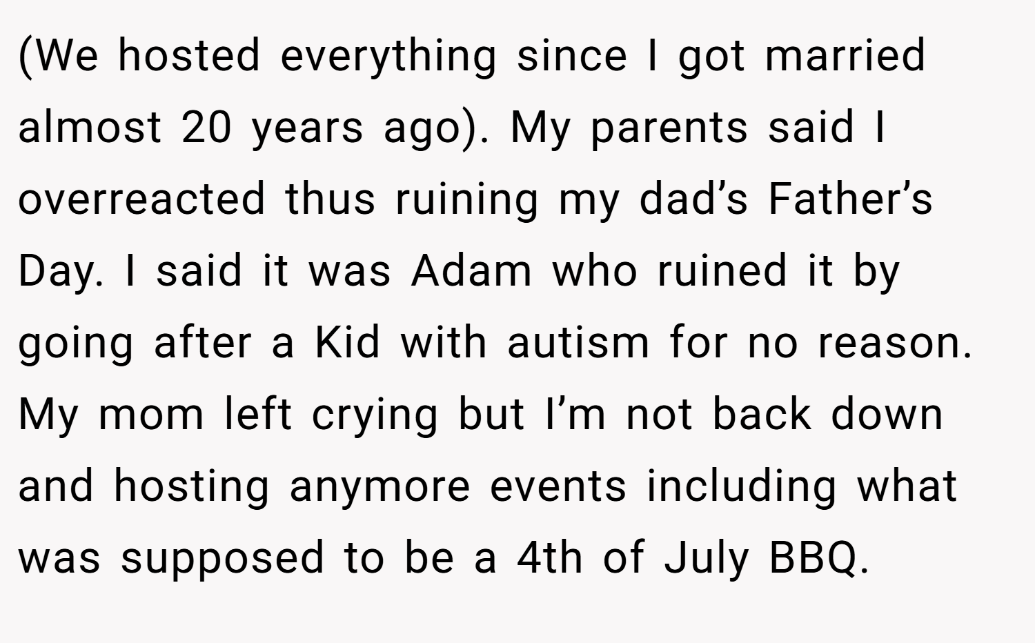 (We hosted everything since I got married almost 20 years ago). My parents said I overreacted thus ruining my dad’s Father’s Day. I said it was Adam who ruined it by going after a Kid with autism for no reason. My mom left crying but I’m not back down and hosting anymore events including what was supposed to be a 4th of July BBQ.