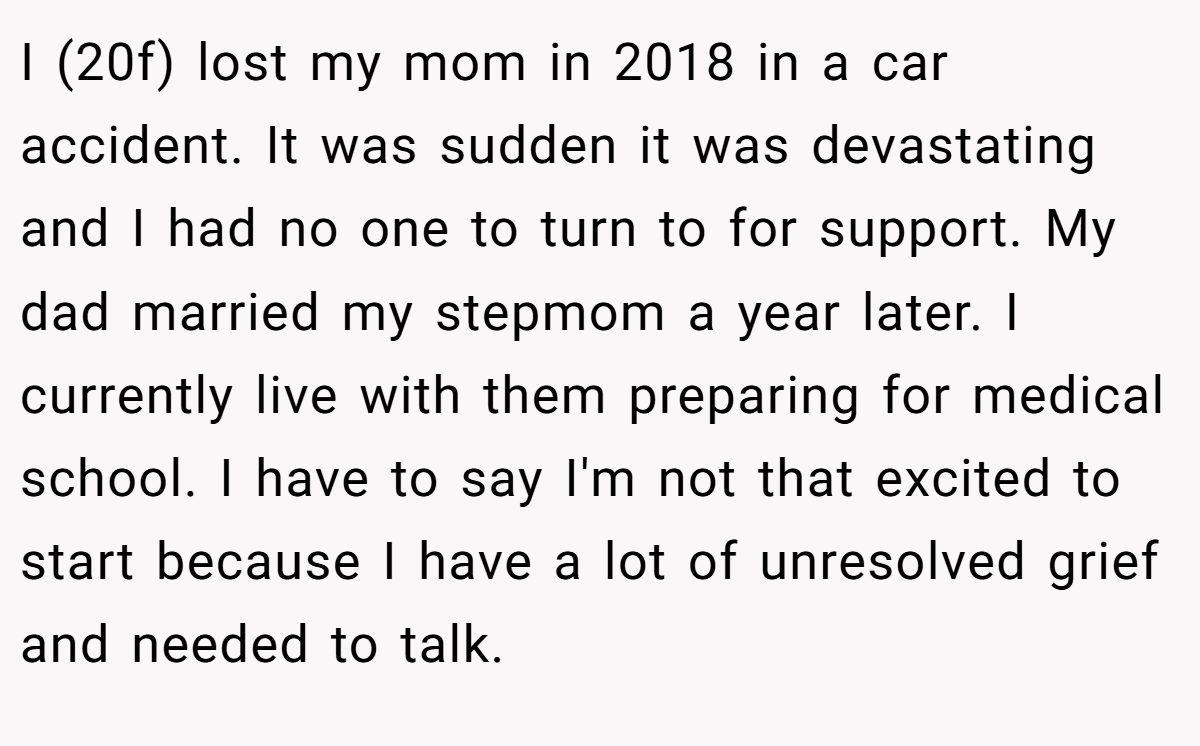 I (20f) lost my mom in 2018 in a car accident. It was sudden it was devastating and I had no one to turn to for support. My dad married my stepmom a year later. I currently live with them preparing for medical school. I have to say I'm not that excited to start because I have a lot of unresolved grief and needed to talk.