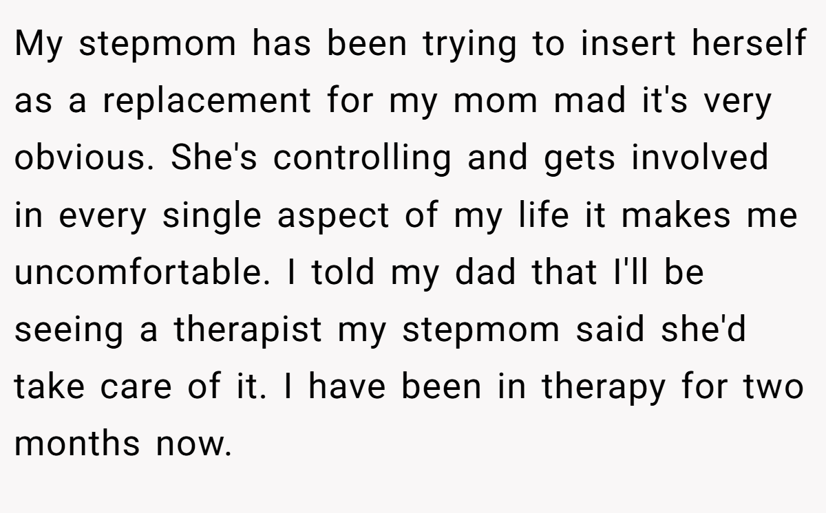My stepmom has been trying to insert herself as a replacement for my mom mad it's very obvious. She's controlling and gets involved in every single aspect of my life it makes me uncomfortable. I told my dad that I'll be seeing a therapist my stepmom said she'd take care of it. I have been in therapy for two months now.
