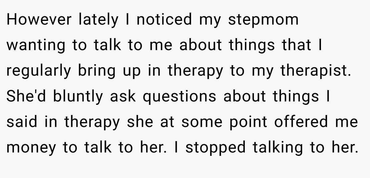 However lately I noticed my stepmom wanting to talk to me about things that I regularly bring up in therapy to my therapist. She'd bluntly ask questions about things I said in therapy she at some point offered me money to talk to her. I stopped talking to her.