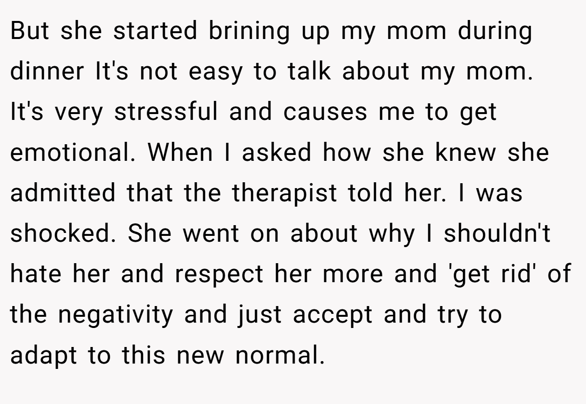 But she started brining up my mom during dinner It's not easy to talk about my mom. It's very stressful and causes me to get emotional. When I asked how she knew she admitted that the therapist told her. I was shocked. She went on about why I shouldn't hate her and respect her more and 'get rid' of the negativity and just accept and try to adapt to this new normal.