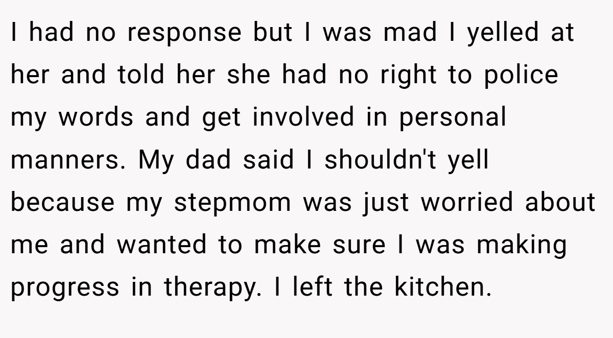 I had no response but I was mad I yelled at her and told her she had no right to police my words and get involved in personal manners. My dad said I shouldn't yell because my stepmom was just worried about me and wanted to make sure I was making progress in therapy. I left the kitchen.