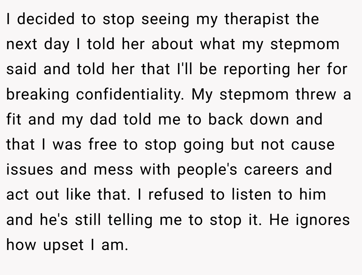 I decided to stop seeing my therapist the next day I told her about what my stepmom said and told her that I'll be reporting her for breaking confidentiality. My stepmom threw a fit and my dad told me to back down and that I was free to stop going but not cause issues and mess with people's careers and act out like that. I refused to listen to him and he's still telling me to stop it. He ignores how upset I am.