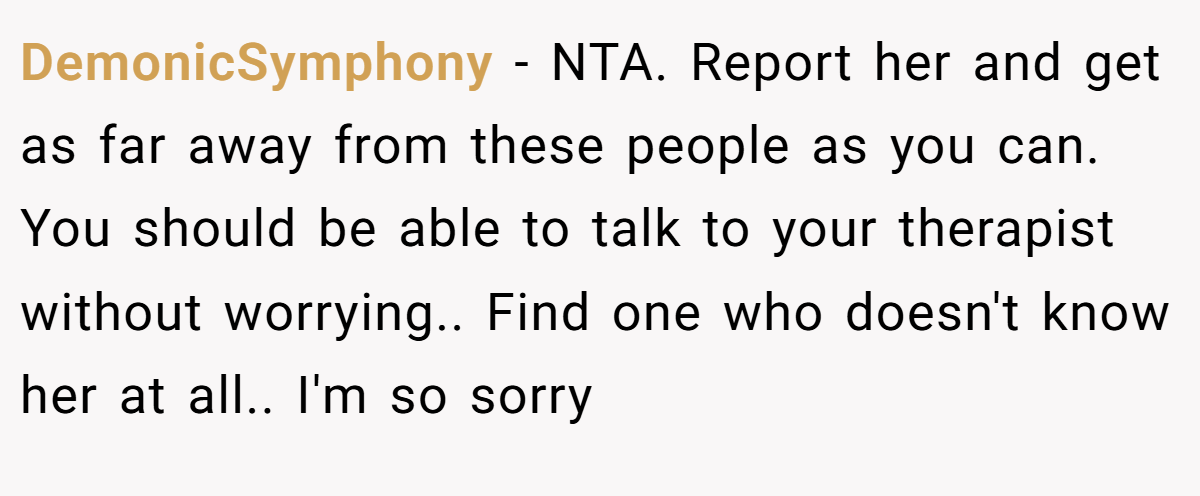 DemonicSymphony - NTA. Report her and get as far away from these people as you can. You should be able to talk to your therapist without worrying.. Find one who doesn't know her at all.. I'm so sorry