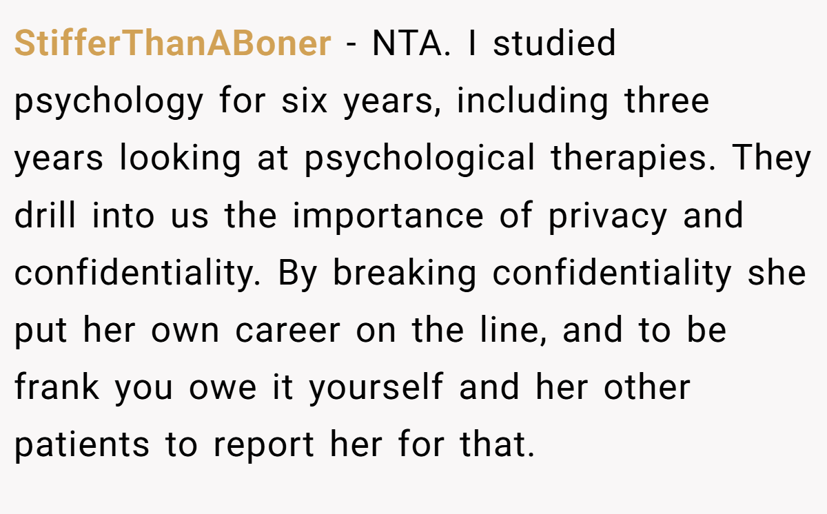 StifferThanABoner - NTA. I studied psychology for six years, including three years looking at psychological therapies. They drill into us the importance of privacy and confidentiality. By breaking confidentiality she put her own career on the line, and to be frank you owe it yourself and her other patients to report her for that.