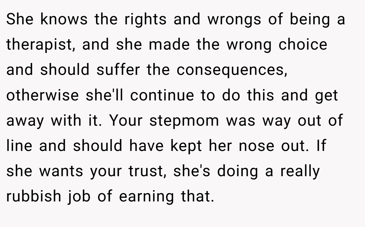 She knows the rights and wrongs of being a therapist, and she made the wrong choice and should suffer the consequences, otherwise she'll continue to do this and get away with it. Your stepmom was way out of line and should have kept her nose out. If she wants your trust, she's doing a really rubbish job of earning that.