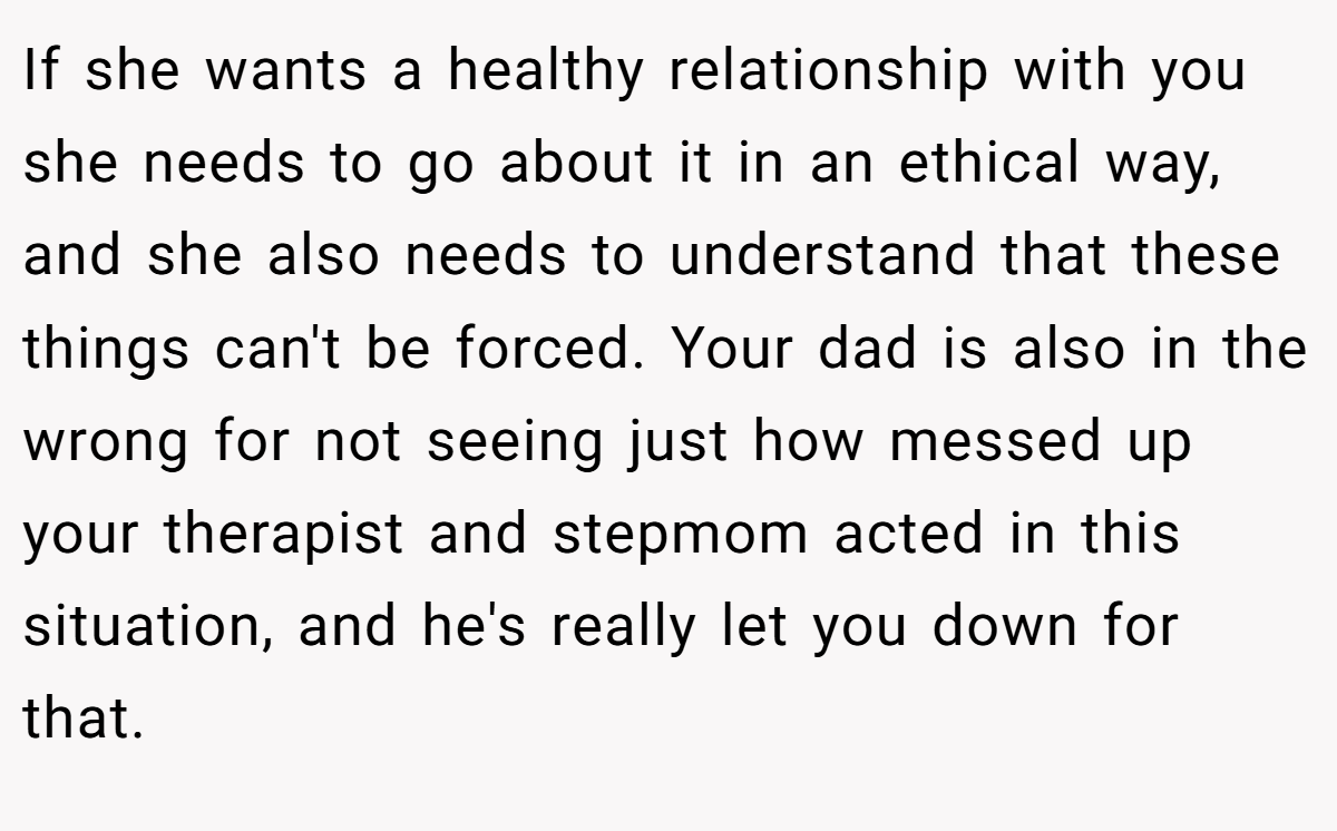 If she wants a healthy relationship with you she needs to go about it in an ethical way, and she also needs to understand that these things can't be forced. Your dad is also in the wrong for not seeing just how messed up your therapist and stepmom acted in this situation, and he's really let you down for that.