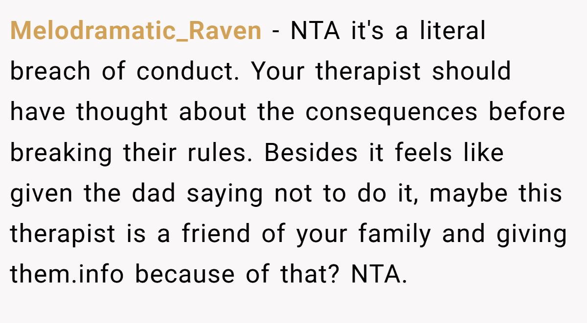 Melodramatic_Raven - NTA it's a literal breach of conduct. Your therapist should have thought about the consequences before breaking their rules. Besides it feels like given the dad saying not to do it, maybe this therapist is a friend of your family and giving them.info because of that? NTA.