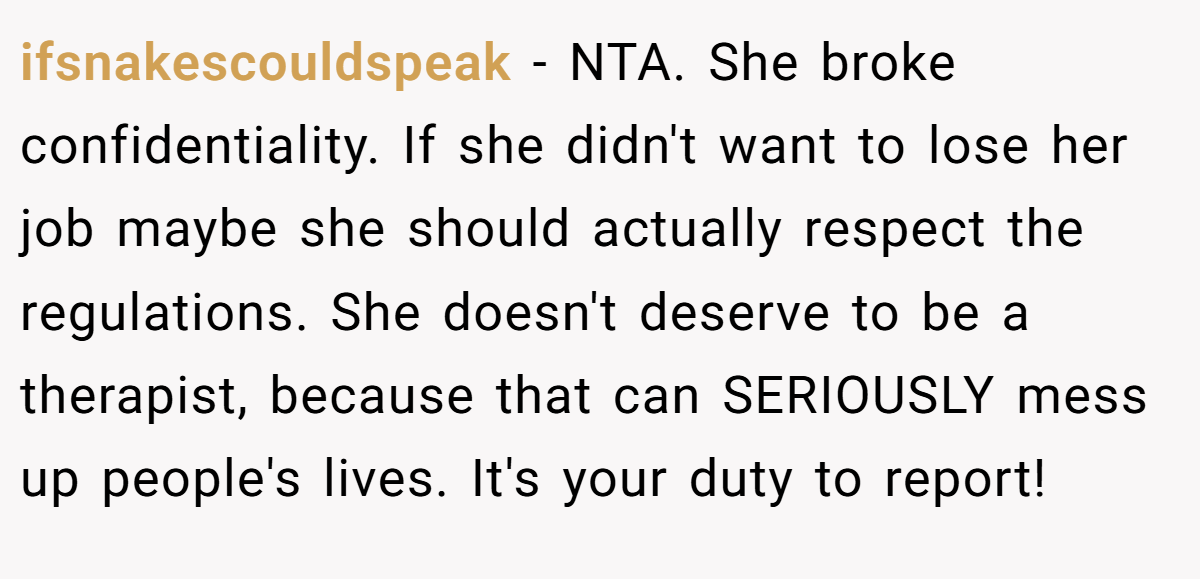 ifsnakescouldspeak - NTA. She broke confidentiality. If she didn't want to lose her job maybe she should actually respect the regulations. She doesn't deserve to be a therapist, because that can SERIOUSLY mess up people's lives. It's your duty to report!