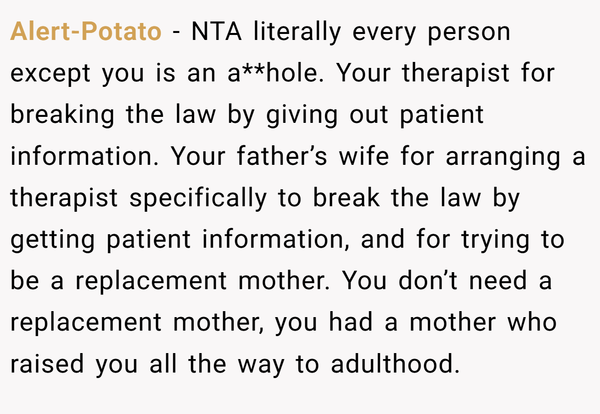 Alert-Potato - NTA literally every person except you is an a**hole. Your therapist for breaking the law by giving out patient information. Your father’s wife for arranging a therapist specifically to break the law by getting patient information, and for trying to be a replacement mother. You don’t need a replacement mother, you had a mother who raised you all the way to adulthood.