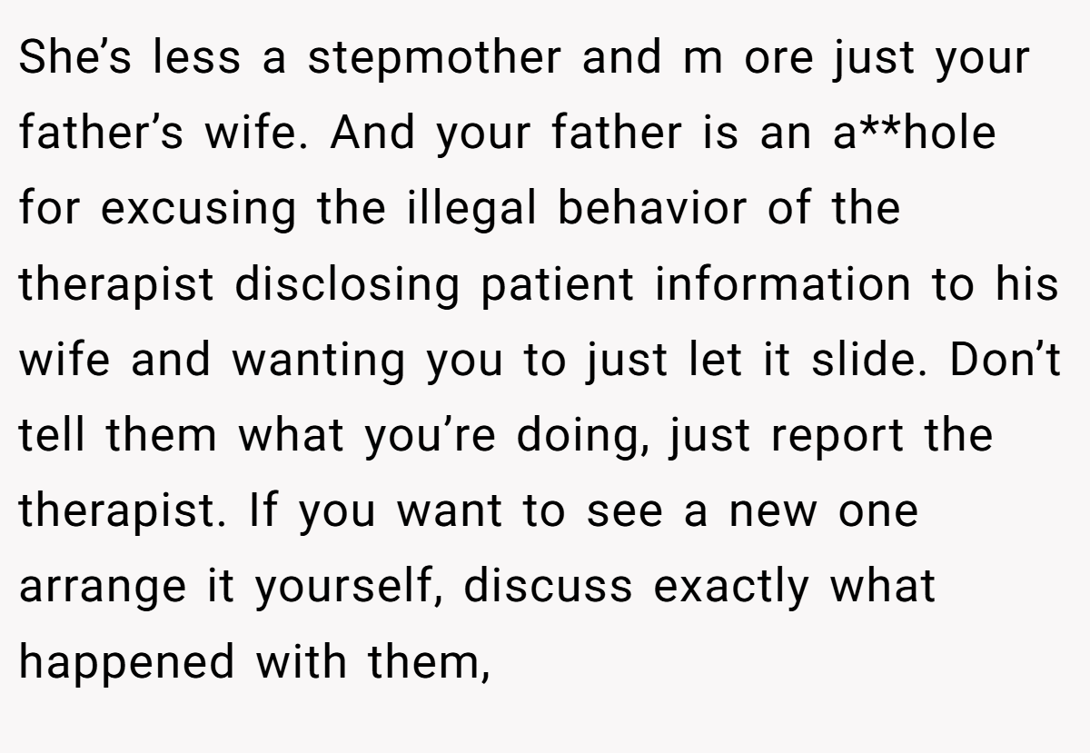 She’s less a stepmother and m ore just your father’s wife. And your father is an a**hole for excusing the illegal behavior of the therapist disclosing patient information to his wife and wanting you to just let it slide. Don’t tell them what you’re doing, just report the therapist. If you want to see a new one arrange it yourself, discuss exactly what happened with them,