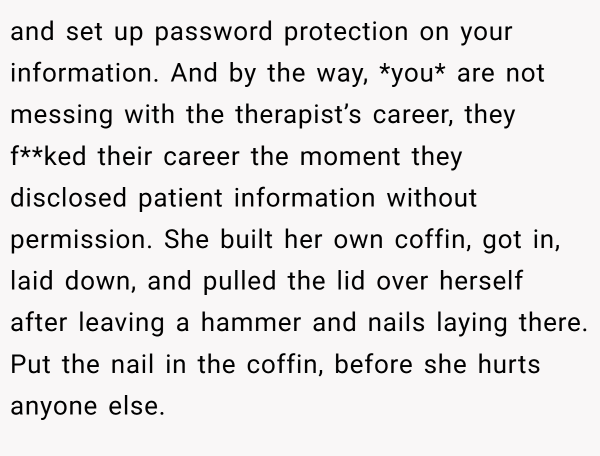 and set up password protection on your information. And by the way, *you* are not messing with the therapist’s career, they f**ked their career the moment they disclosed patient information without permission. She built her own coffin, got in, laid down, and pulled the lid over herself after leaving a hammer and nails laying there. Put the nail in the coffin, before she hurts anyone else.