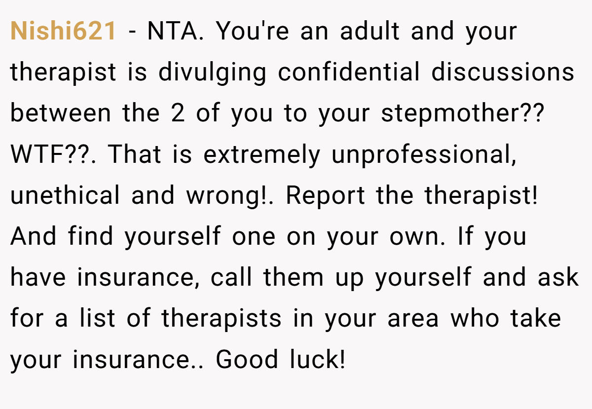 Nishi621 - NTA. You're an adult and your therapist is divulging confidential discussions between the 2 of you to your stepmother?? WTF??. That is extremely unprofessional, unethical and wrong!. Report the therapist! And find yourself one on your own. If you have insurance, call them up yourself and ask for a list of therapists in your area who take your insurance.. Good luck!