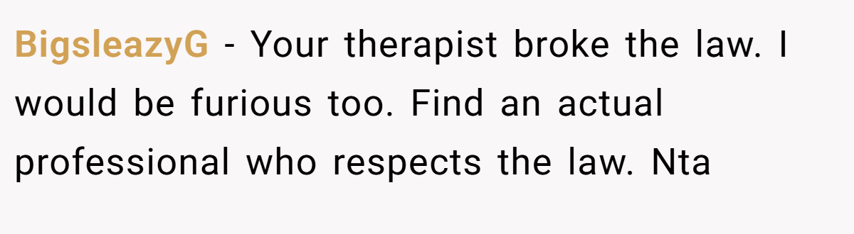 BigsleazyG - Your therapist broke the law. I would be furious too. Find an actual professional who respects the law. Nta