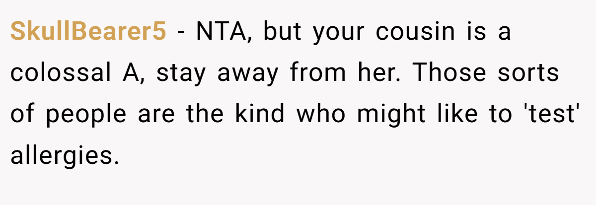 SkullBearer5 − NTA, but your cousin is a colossal A, stay away from her. Those sorts of people are the kind who might like to 'test' allergies.