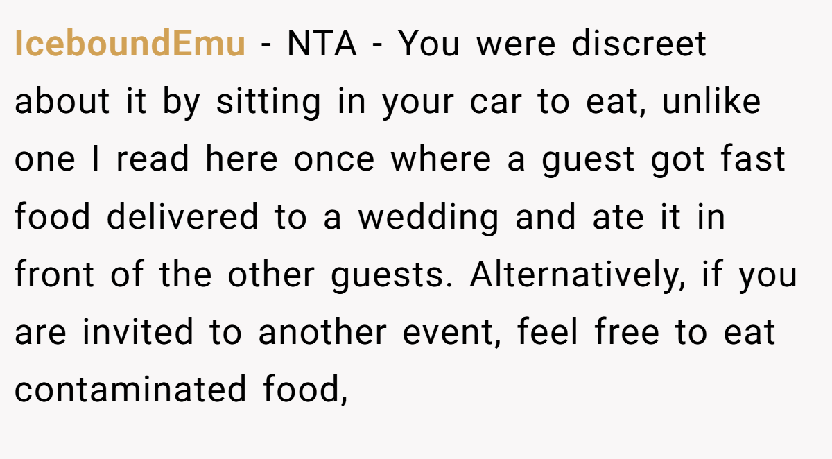 IceboundEmu − NTA - You were discreet about it by sitting in your car to eat, unlike one I read here once where a guest got fast food delivered to a wedding and ate it in front of the other guests. Alternatively, if you are invited to another event, feel free to eat contaminated food,