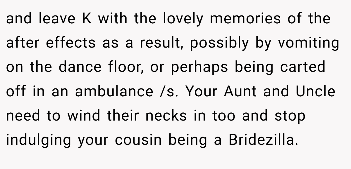 and leave K with the lovely memories of the after effects as a result, possibly by vomiting on the dance floor, or perhaps being carted off in an ambulance /s. Your Aunt and Uncle need to wind their necks in too and stop indulging your cousin being a Bridezilla.