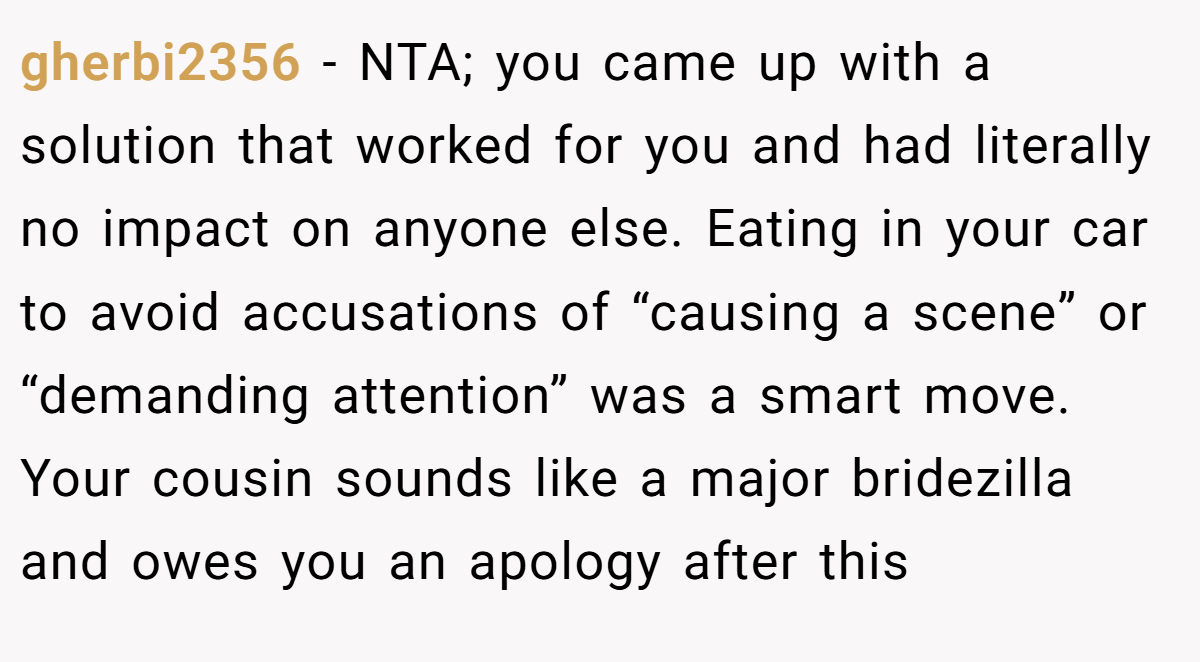 gherbi2356 − NTA; you came up with a solution that worked for you and had literally no impact on anyone else. Eating in your car to avoid accusations of “causing a scene” or “demanding attention” was a smart move. Your cousin sounds like a major bridezilla and owes you an apology after this