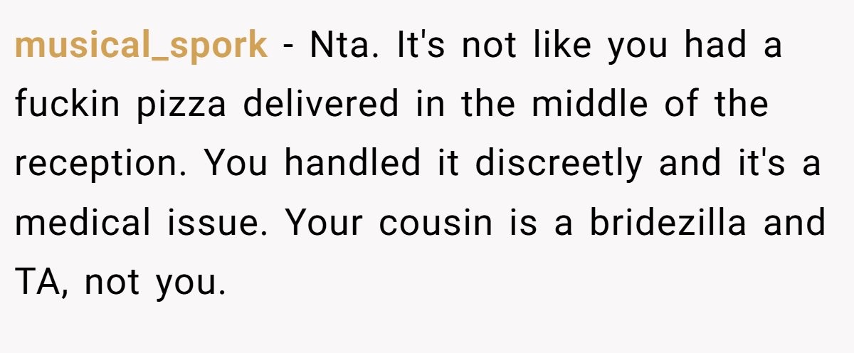 musical_spork − Nta. It's not like you had a fuckin pizza delivered in the middle of the reception. You handled it discreetly and it's a medical issue. Your cousin is a bridezilla and TA, not you.