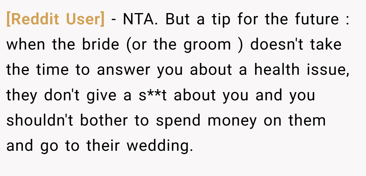[Reddit User] − NTA. But a tip for the future : when the bride (or the groom ) doesn't take the time to answer you about a health issue, they don't give a s**t about you and you shouldn't bother to spend money on them and go to their wedding.