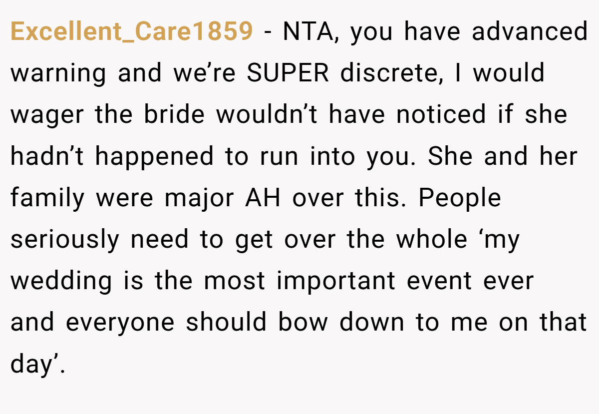Excellent_Care1859 − NTA, you have advanced warning and we’re SUPER discrete, I would wager the bride wouldn’t have noticed if she hadn’t happened to run into you. She and her family were major AH over this. People seriously need to get over the whole ‘my wedding is the most important event ever and everyone should bow down to me on that day’.