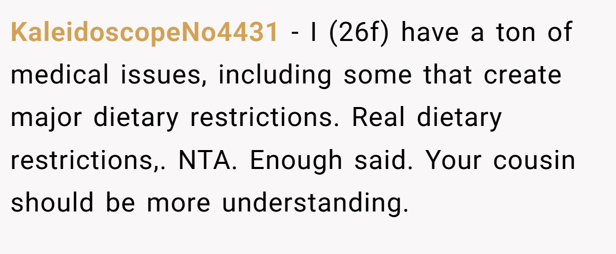 KaleidoscopeNo4431 − I (26f) have a ton of medical issues, including some that create major dietary restrictions. Real dietary restrictions,. NTA. Enough said. Your cousin should be more understanding.