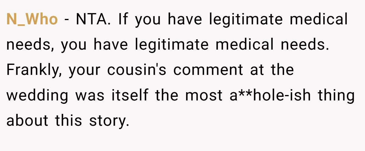 N_Who − NTA. If you have legitimate medical needs, you have legitimate medical needs. Frankly, your cousin's comment at the wedding was itself the most a**hole-ish thing about this story.