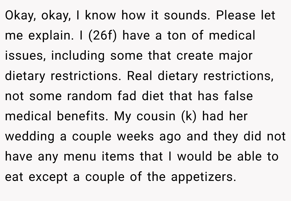 Okay, okay, I know how it sounds. Please let me explain. I (26f) have a ton of medical issues, including some that create major dietary restrictions. Real dietary restrictions, not some random fad diet that has false medical benefits. My cousin (k) had her wedding a couple weeks ago and they did not have any menu items that I would be able to eat except a couple of the appetizers.
