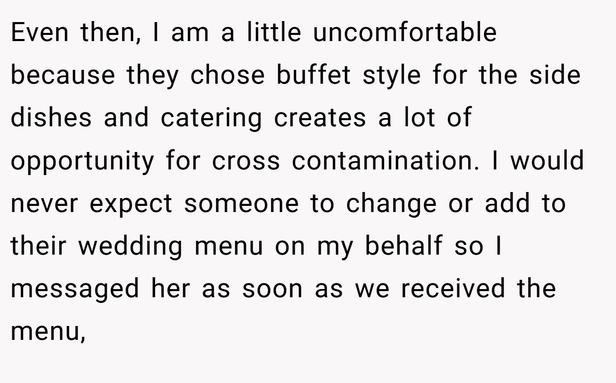 Even then, I am a little uncomfortable because they chose buffet style for the side dishes and catering creates a lot of opportunity for cross contamination. I would never expect someone to change or add to their wedding menu on my behalf so I messaged her as soon as we received the menu,
