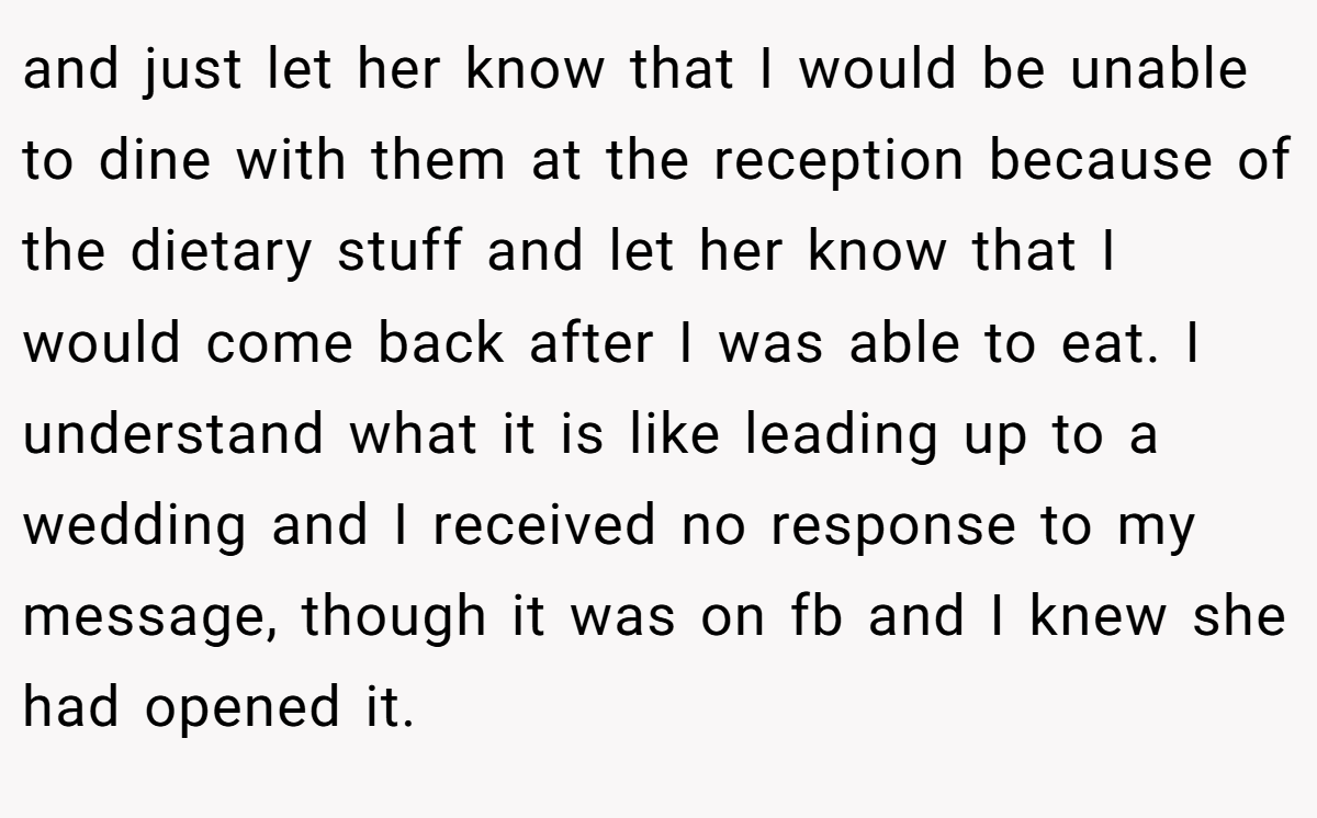 and just let her know that I would be unable to dine with them at the reception because of the dietary stuff and let her know that I would come back after I was able to eat. I understand what it is like leading up to a wedding and I received no response to my message, though it was on fb and I knew she had opened it.