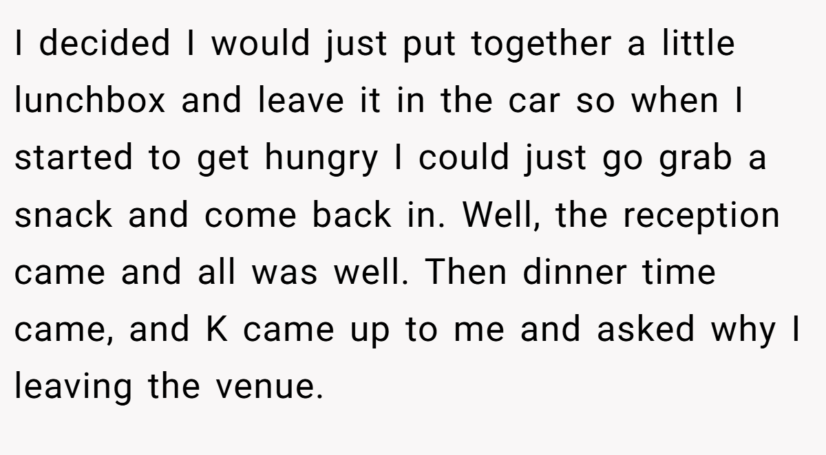 I decided I would just put together a little lunchbox and leave it in the car so when I started to get hungry I could just go grab a snack and come back in. Well, the reception came and all was well. Then dinner time came, and K came up to me and asked why I leaving the venue.