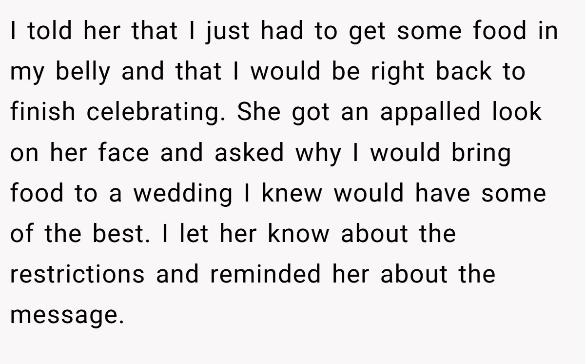 I told her that I just had to get some food in my belly and that I would be right back to finish celebrating. She got an appalled look on her face and asked why I would bring food to a wedding I knew would have some of the best. I let her know about the restrictions and reminded her about the message.