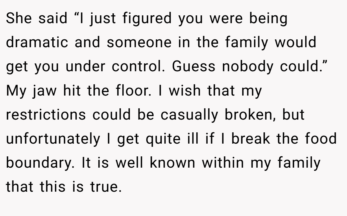 She said “I just figured you were being dramatic and someone in the family would get you under control. Guess nobody could.” My jaw hit the floor. I wish that my restrictions could be casually broken, but unfortunately I get quite ill if I break the food boundary. It is well known within my family that this is true.