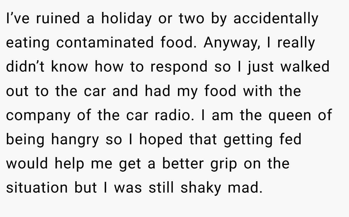 I’ve ruined a holiday or two by accidentally eating contaminated food. Anyway, I really didn’t know how to respond so I just walked out to the car and had my food with the company of the car radio. I am the queen of being hangry so I hoped that getting fed would help me get a better grip on the situation but I was still shaky mad.