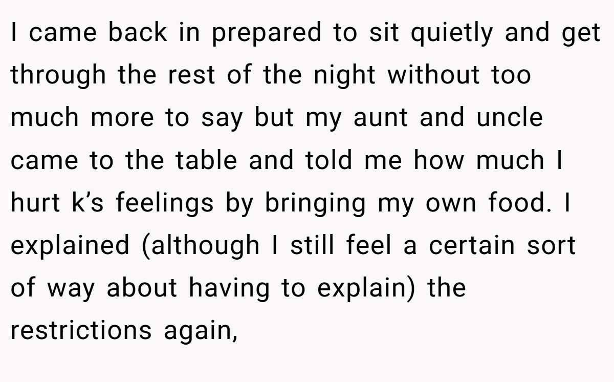 I came back in prepared to sit quietly and get through the rest of the night without too much more to say but my aunt and uncle came to the table and told me how much I hurt k’s feelings by bringing my own food. I explained (although I still feel a certain sort of way about having to explain) the restrictions again,