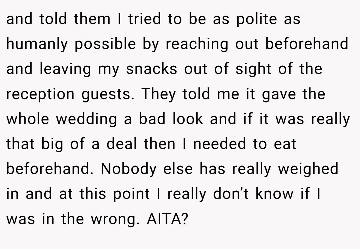 and told them I tried to be as polite as humanly possible by reaching out beforehand and leaving my snacks out of sight of the reception guests. They told me it gave the whole wedding a bad look and if it was really that big of a deal then I needed to eat beforehand. Nobody else has really weighed in and at this point I really don’t know if I was in the wrong. AITA?