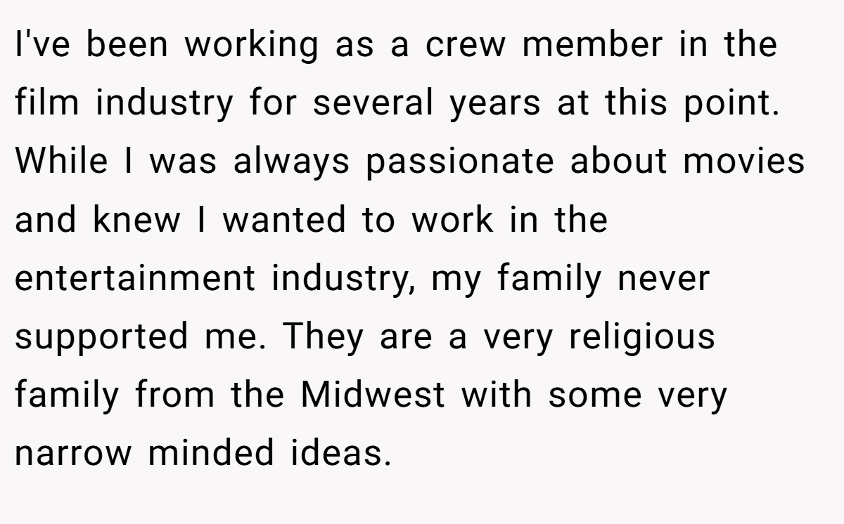 I've been working as a crew member in the film industry for several years at this point. While I was always passionate about movies and knew I wanted to work in the entertainment industry, my family never supported me. They are a very religious family from the Midwest with some very narrow minded ideas.