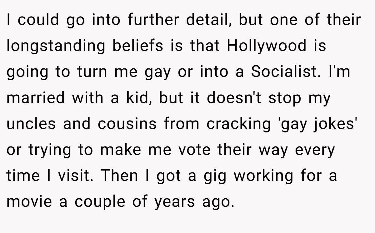 I could go into further detail, but one of their longstanding beliefs is that Hollywood is going to turn me gay or into a Socialist. I'm married with a kid, but it doesn't stop my uncles and cousins from cracking 'gay jokes' or trying to make me vote their way every time I visit. Then I got a gig working for a movie a couple of years ago.
